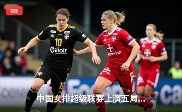 中国女排超级联赛上演五局鏖战：天津队险胜江苏队，李盈莹独揽25分成关键先生