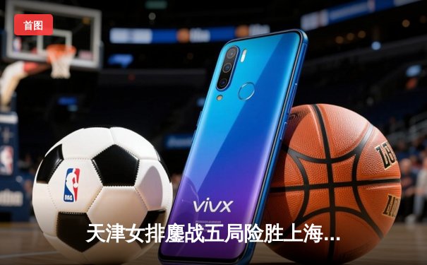 天津女排鏖战五局险胜上海，李盈莹狂砍28分率队夺赛季开门红