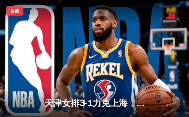 天津女排3-1力克上海，李盈莹独揽28分助队锁定常规赛冠军