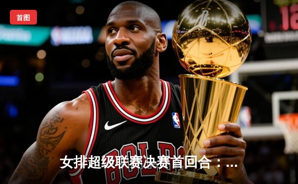 女排超级联赛决赛首回合：天津渤海银行3-1力克上海光明优倍，李盈莹独揽28分