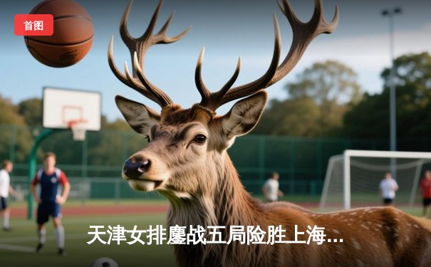 天津女排鏖战五局险胜上海，李盈莹独揽28分彰显核心价值